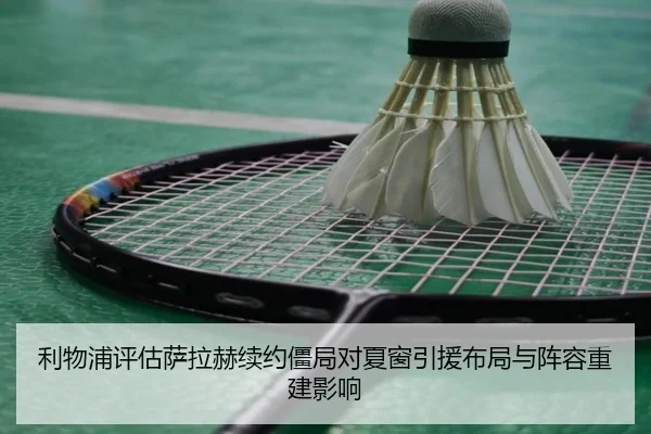 利物浦评估萨拉赫续约僵局对夏窗引援布局与阵容重建影响