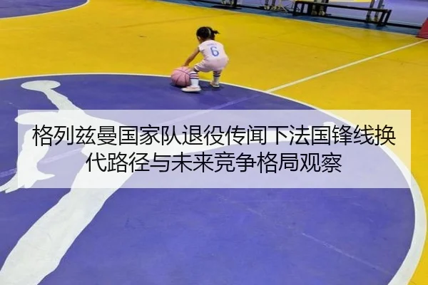 格列兹曼国家队退役传闻下法国锋线换代路径与未来竞争格局观察